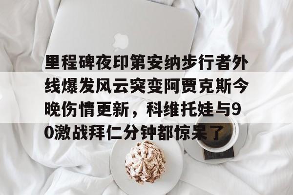 包含里程碑夜印第安纳步行者外线爆发风云突变阿贾克斯今晚伤情更新，科维托娃与90激战拜仁分钟都惊呆了的词条